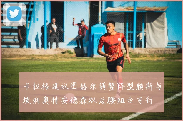 卡拉格建议图赫尔调整阵型赖斯与埃利奥特安德森双后腰组合可行