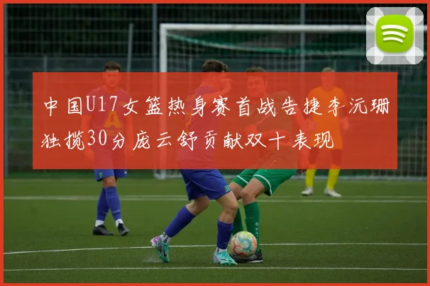 中国U17女篮热身赛首战告捷李沅珊独揽30分庞云舒贡献双十表现