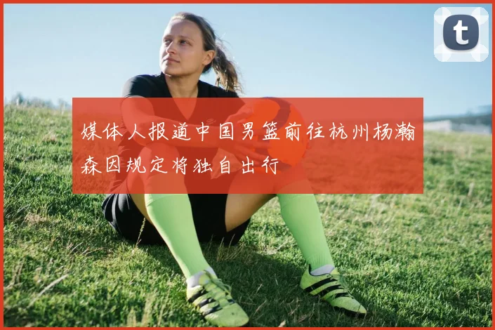 媒体人报道中国男篮前往杭州杨瀚森因规定将独自出行