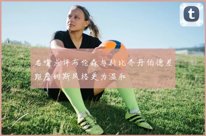 名嘴点评布伦森与科比乔丹伯德差距詹姆斯风格更为温和