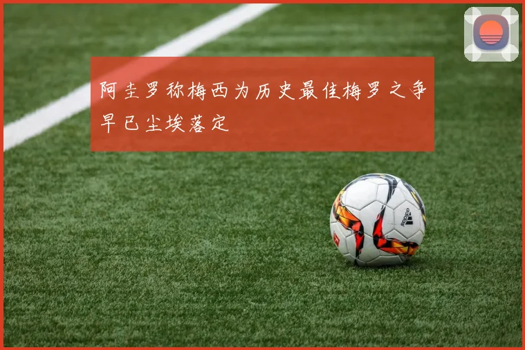阿圭罗称梅西为历史最佳梅罗之争早已尘埃落定