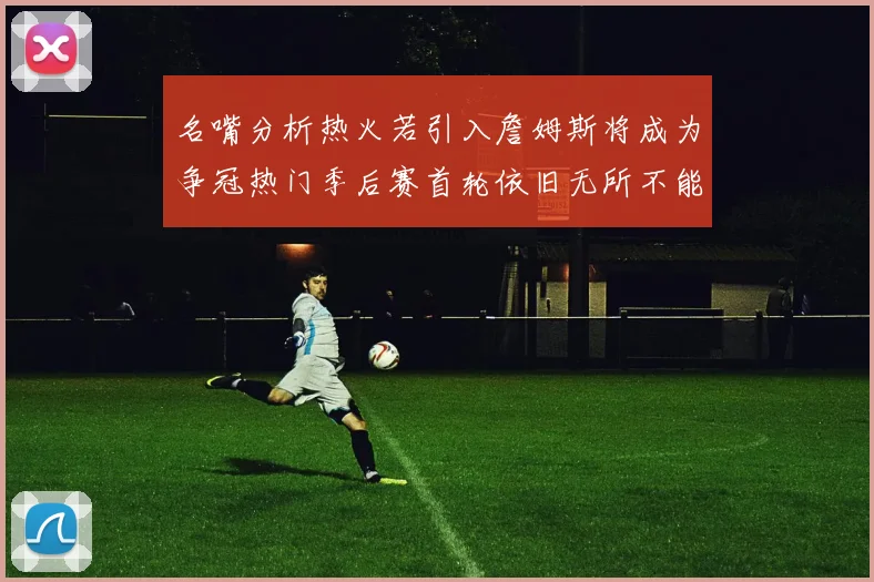 名嘴分析热火若引入詹姆斯将成为争冠热门季后赛首轮依旧无所不能