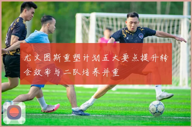 尤文图斯重塑计划五大要点提升转会效率与二队培养并重