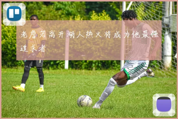 老詹若离开湖人热火将成为他最强追求者