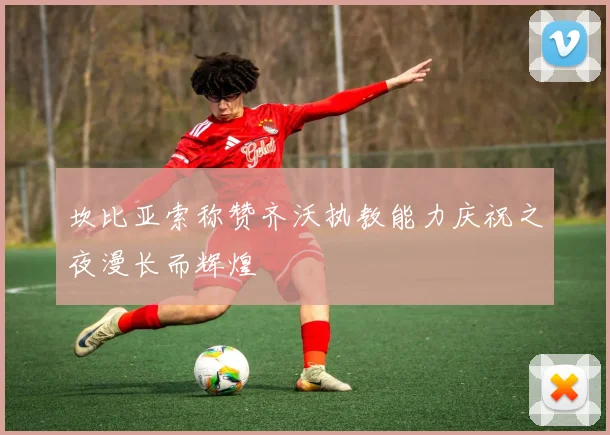 坎比亚索称赞齐沃执教能力庆祝之夜漫长而辉煌