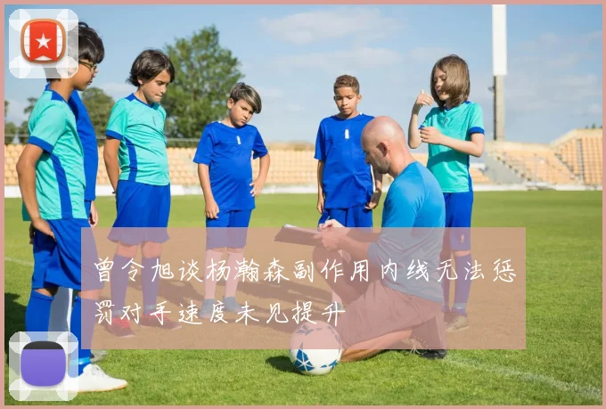 曾令旭谈杨瀚森副作用内线无法惩罚对手速度未见提升