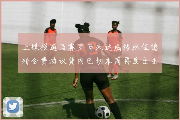 土媒报道马赛罗马未达成格林伍德转会费协议费内巴切本周再度出击