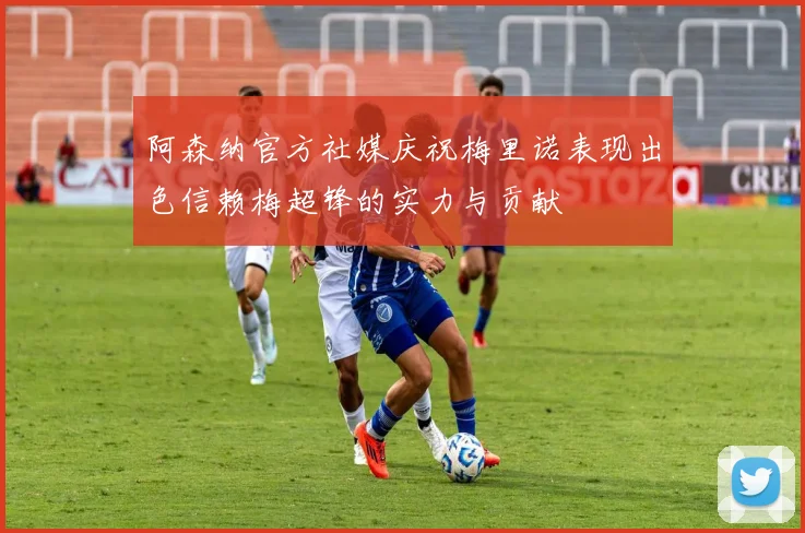 阿森纳官方社媒庆祝梅里诺表现出色信赖梅超锋的实力与贡献