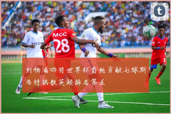 利物浦四将世界杯首轮贡献七球斯洛特执教英超排名第五