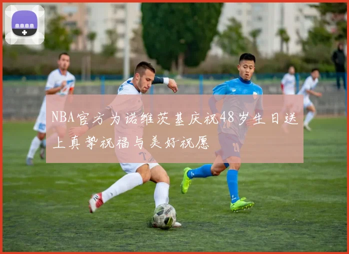 NBA官方为诺维茨基庆祝48岁生日送上真挚祝福与美好祝愿